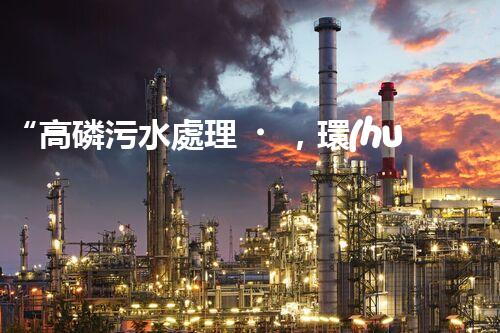 “高磷污水處理，環(huán)保先鋒，守護(hù)碧水藍(lán)天！”